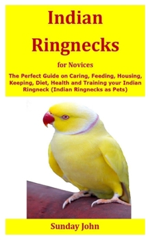 Indian Ringnecks for Novices: The Perfect Guide on Caring, Feeding, Housing, Keeping, Diet, Health and Training your Indian Ringneck