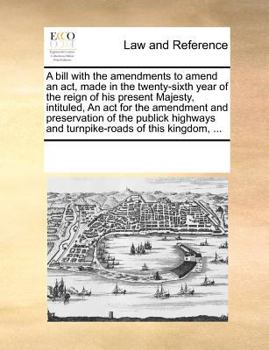 A bill with the amendments to amend an act, made in the twenty-sixth year of the reign of his present Majesty, intituled, An act for the amendment and ... and turnpike-roads of this kingdom, ...