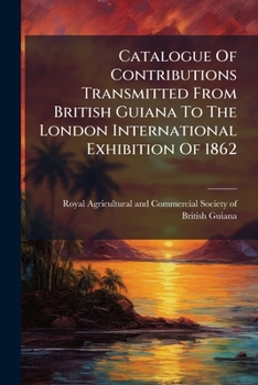 Catalogue Of Contributions Transmitted From British Guiana To The London International Exhibition Of 1862: Printed For The Committee Of Correspondence Of The Royal Agricultural And Commercial Society 