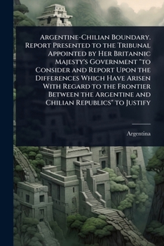 Argentine-Chilian Boundary. Report Presented to the Tribunal Appointed by Her Britannic Majesty's Government "to Consider and Report Upon the ... Argentine and Chilian Republics" to Justify