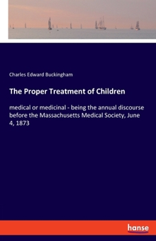 The Proper Treatment of Children: medical or medicinal - being the annual discourse before the Massachusetts Medical Society, June 4, 1873