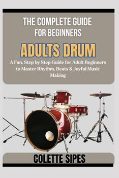 THE COMPLETE GUIDE FOR BEGINNERS ADULTS DRUM: A Fun, Step by Step Guide for Adult Beginners to Master Rhythm, Beats & Joyful Music Making