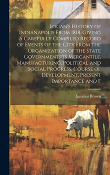 Logan's History of Indianapolis From 1818. Giving a Carefully Compiled Record of Events of the City From the Organization of the State Government;its ... of Development, Present Importance and F