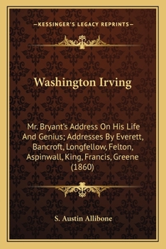 Washington Irving: Mr. Bryant's Address On His Life And Genius; Addresses By Everett, Bancroft, Longfellow, Felton, Aspinwall, King, Francis, Greene