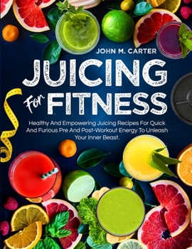 Juicing For Fitness: Healthy And Empowering Juicing Recipes For Quick And Furious Pre And Post-Workout Energy To Unleash Your Inner Beast