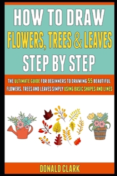 Paperback How To Draw Flowers, Trees And Leaves Step By Step: The Ultimate Guide For Beginners To Drawing 55 Beautiful Flowers, Trees And Leaves Simply Using Ba Book