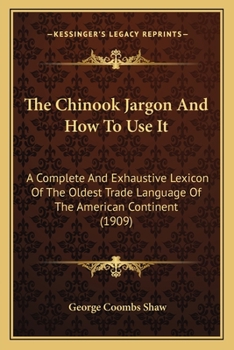 The Chinook Jargon And How To Use It: A Complete And Exhaustive Lexicon Of The Oldest Trade Language Of The American Continent