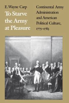Hardcover To Starve the Army at Pleasure: Continental Army Administration and American Political Culture, 1775-1783 Book