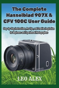 The Complete Hasselblad 907X & CFV 100C User Guide: Step-by-Step Instructions, Pro Tips, and Creative Inspiration for Beginners and Experienced Photographers