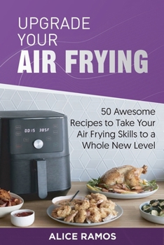 Upgrade Your Air Frying: 50 Awesome Recipes to Take Your Air Frying Skills to a Whole New Level