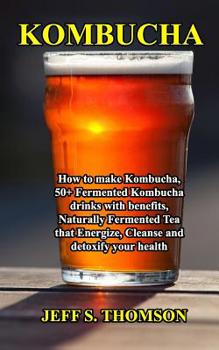 Kombucha: How to make Kombucha, 50+ Fermented Kombucha drinks with benefits, Naturally Fermented Tea that Energize, Cleanse and detoxify your health