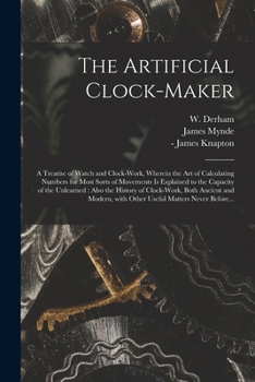 Paperback The Artificial Clock-maker: a Treatise of Watch and Clock-work, Wherein the Art of Calculating Numbers for Most Sorts of Movements is Explained to Book