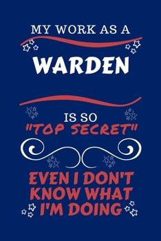 My Work As A Warden Is So Top Secret Even I Don't Know What I'm Doing: Perfect Gag Gift For A Top Secret Warden | Blank Lined Notebook Journal | 100 ... | Birthday| Hen | | Anniversary | Christmas |