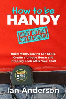Paperback How to be Handy [hairy bottom not required]: Build Money Saving DIY Skills, Create a Unique Home and Properly Look After Your Stuff Book