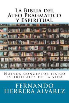 La Biblia del Ateo Pragmatico y Espiritual: Nuevos conceptos f�sico espirituales de la vida