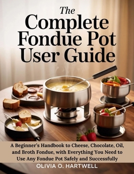 THE COMPLETE FONDUE POT USER GUIDE: A Beginner’s Handbook to Cheese, Chocolate, Oil, and Broth Fondue, with Everything You Need to Use Any Fondue Pot Safely and Successfully