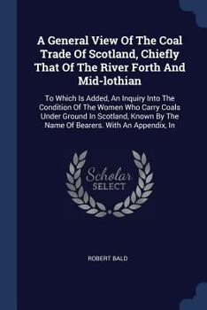 A General View of the Coal Trade of Scotland, Chiefly That of the River Forth and Mid-Lothian: To Which Is Added, an Inquiry Into the Condition of the Women Who Carry Coals Under Ground in Scotland, K