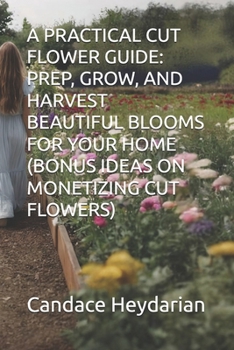 A PRACTICAL CUT FLOWER GUIDE: PREP, GROW, AND HARVEST BEAUTIFUL BLOOMS FOR YOUR HOME (BONUS IDEAS ON MONETIZING CUT FLOWERS)