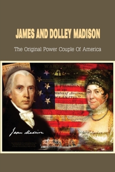 James And Dolley Madison: The Original Power Couple Of America: Who Saved The Declaration Of Independence From Burning?
