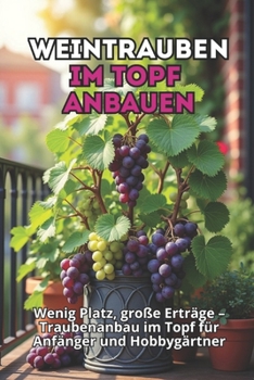 Weintrauben im Topf anbauen: Schritt-für-Schritt-Anleitung zum Anbau von Trauben im Behälter für Anfänger und Amateure. Wenig Platz, große Ernte. (German Edition)