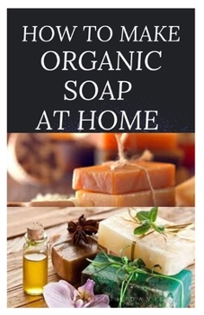 Paperback How to Make Organic Soap at Home: D-I-Y Step-by-Step Guide on How to Make Your Organic Soap to Prevent Bacterial and Achieve Healthy Skin Book