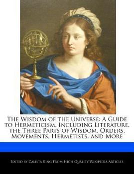 The Wisdom of the Universe : A Guide to Hermeticism, Including Literature, the Three Parts of Wisdom, Orders, Movements, Hermetists, and More