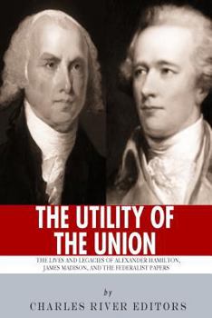 The Utility of the Union: The Lives and Legacies of Alexander Hamilton, James Madison, and the Federalist Papers