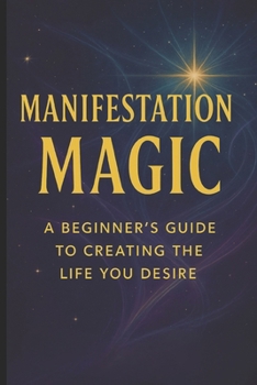 Manifestation Magic: A Beginner’s Guide to Creating the Life You Desire (Manifestation Mastery: A Soul-Aligned Journey from Desire to Divine Creation)
