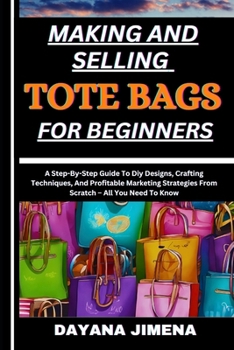 MAKING AND SELLING TOTE BAGS FOR BEGINNERS: A Step-By-Step Guide To Diy Designs, Crafting Techniques, And Profitable Marketing Strategies From Scratch – All You Need To Know