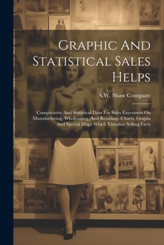 Graphic And Statistical Sales Helps: Comparative And Statistical Data For Sales Executives On Manufacturing, Wholesaling, And Retailing--charts, Graphs And Special Maps Which Visualize Selling Facts