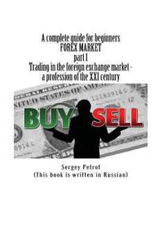 A Complete Guide for Beginners, Forex Market, Part 1, Trading in the Foreign Exchange Market - A Profession of the XXI Century: This Book Was the Result of the Accumulation of Many Years of Trading Ex