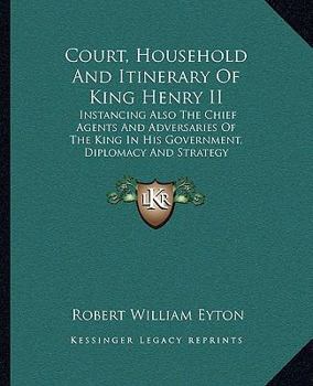 Court, Household, and Itinerary of King Henry II: Instancing also the chief agents and adversaries of the king in his government, diplomacy, and strategy