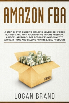 Amazon FBA: A Step By Step Guide To Building Your E-Commerce Business And Find Your Passive Income Freedom. A Model Approach For Beginners Who Want To Work At Home And Selling Private Label Products