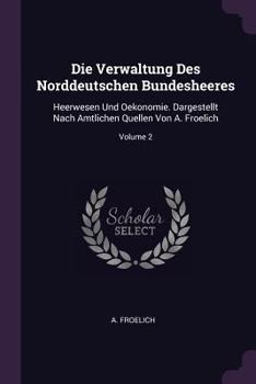 Paperback Die Verwaltung Des Norddeutschen Bundesheeres: Heerwesen Und Oekonomie. Dargestellt Nach Amtlichen Quellen Von A. Froelich; Volume 2 Book