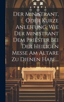 Der Ministrant, Oder Kurze Anleitung, Wie Der Ministrant Dem Priester Bei Der Heiligen Messe Am Altare Zu Dienen Habe...