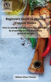 Hardcover Beginners Guide to cooking Copycat Dishes: How to satisfy with pleasure your five senses by preparing quickly and simply these 50 recipes Book