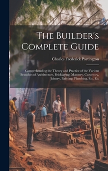 Hardcover The Builder's Complete Guide: Comprehending the Theory and Practice of the Various Branches of Architecture, Bricklaying, Masonry, Carpentry, Joiner Book