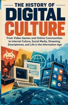 The History of Digital Culture: From Video Games and Online Communities to Internet Culture, Social Media, Streaming, Smartphones, and Life in the Information Age (The Digital Age)