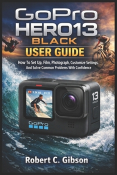 GOPRO HERO13 BLACK USER GUIDE: How To Set Up, Film, Photograph, Customize Settings, And Solve Common Problems With Confidence
