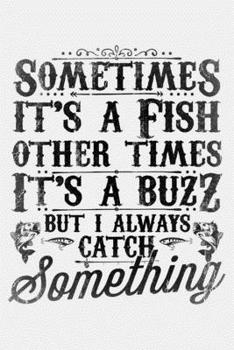 Sometimes Its a Fish Other Times Its a Buzz But I Always Catch Something: Fishing Lined Notebook, Journal, Organizer, Diary, Composition Notebook, Gifts for Fishermen and Fishing Lovers