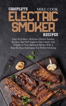 Complete Electric Smoker Recipes: Easy-To-Follow, Delicious Electric Smoker Recipes That Will Impress Your Family And Friends At Your Barbecue Parties ... A Step-By-Step Techniques For Perfect Smoking