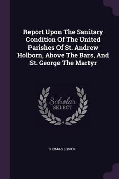Report Upon The Sanitary Condition Of The United Parishes Of St. Andrew Holborn, Above The Bars, And St. George The Martyr...