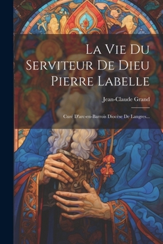 La Vie Du Serviteur De Dieu Pierre Labelle: Curé D'arc-en-barrois Diocèse De Langres...