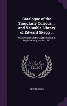 Hardcover Catalogue of the Singularly Curious ... and Valuable Library of Edward Skegg ...: Which Will Be Sold by Auction by Mr. S. Leigh Sotheby, April 4, 1842 Book