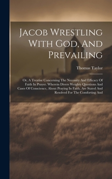 Jacob Wrestling With God, And Prevailing: Or, A Treatise Concerning The Necessity And Efficacy Of Faith In Prayer. Wherein Divers Weighty Questions ... Stated And Resolved For The Comforting And