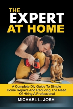 THE EXPERT AT HOME: A Complete DIY Guide To Simple Home Repairs And Reducing The Need Of Hiring A Professional