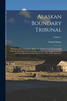 Alaskan Boundary Tribunal: The Case of the United States Before the Tribunal Convened at London Under the Provisions of the Treaty Between the United States of America and Great Britain Concluded Janu