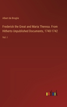 Hardcover Frederick the Great and Maria Theresa. From Hitherto Unpublished Documents, 1740-1742: Vol. I Book