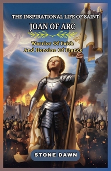 THE INSPIRATIONAL LIFE OF SAINT JOAN OF ARC: Warrior Of Faith And Heroine Of France