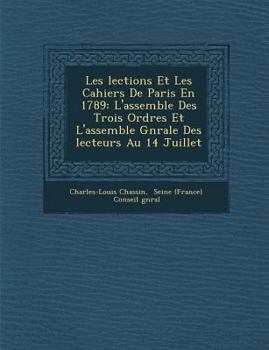 Les �lections Et Les Cahiers De Paris En 1789: L'assembl�e Des Trois Ordres Et L'assembl�e G�n�rale Des �lecteurs Au 14 Juillet